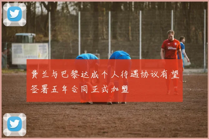 费兰与巴黎达成个人待遇协议有望签署五年合同正式加盟