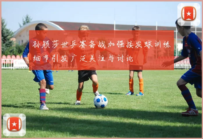 孙颖莎世乒赛备战加强接发球训练细节引发广泛关注与讨论