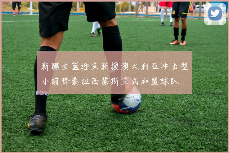 新疆女篮迎来新援澳大利亚冲击型小前锋泰拉西蒙斯正式加盟球队