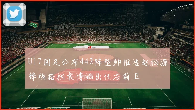 U17国足公布442阵型帅惟浩赵松源锋线搭档袁博涵出任右前卫