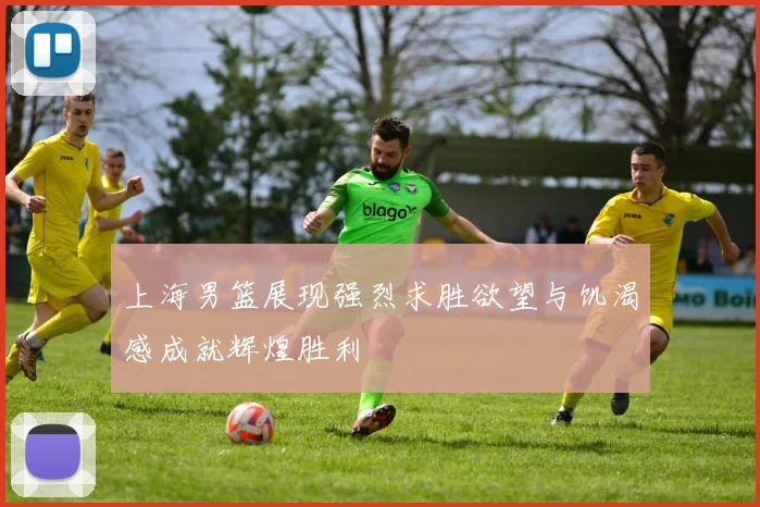 上海男篮展现强烈求胜欲望与饥渴感成就辉煌胜利