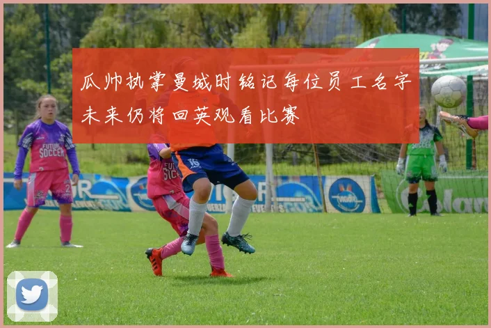 瓜帅执掌曼城时铭记每位员工名字未来仍将回英观看比赛