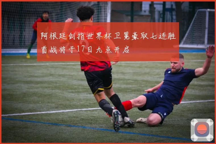阿根廷剑指世界杯卫冕豪取七连胜首战将于17日九点开启