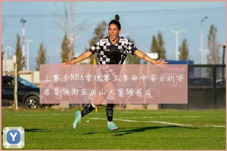 上赛季NBA常规赛末节命中率分析字母哥领衔亚历山大紧随其后
