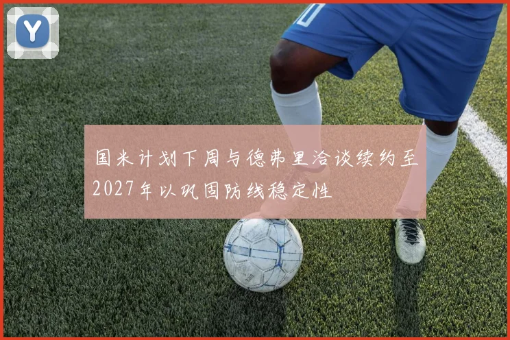 国米计划下周与德弗里洽谈续约至2027年以巩固防线稳定性