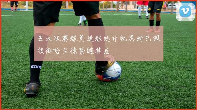 五大联赛球员进球统计凯恩姆巴佩领衔哈兰德紧随其后
