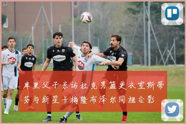 库里父子亲访杜克男篮更衣室斯蒂芬与新星卡梅隆布泽尔同框合影