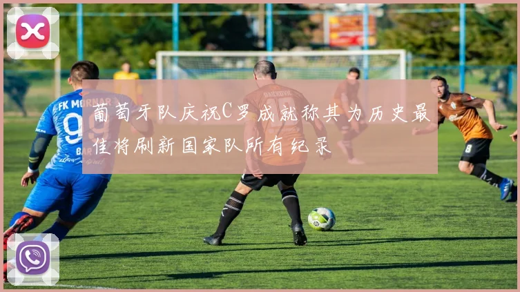 葡萄牙队庆祝C罗成就称其为历史最佳将刷新国家队所有纪录