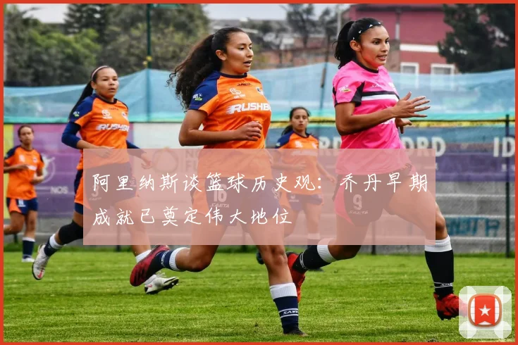 阿里纳斯谈篮球历史观：乔丹早期成就已奠定伟大地位