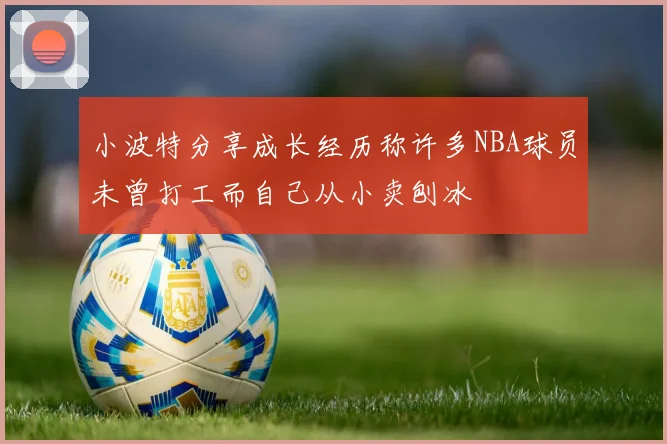 小波特分享成长经历称许多NBA球员未曾打工而自己从小卖刨冰
