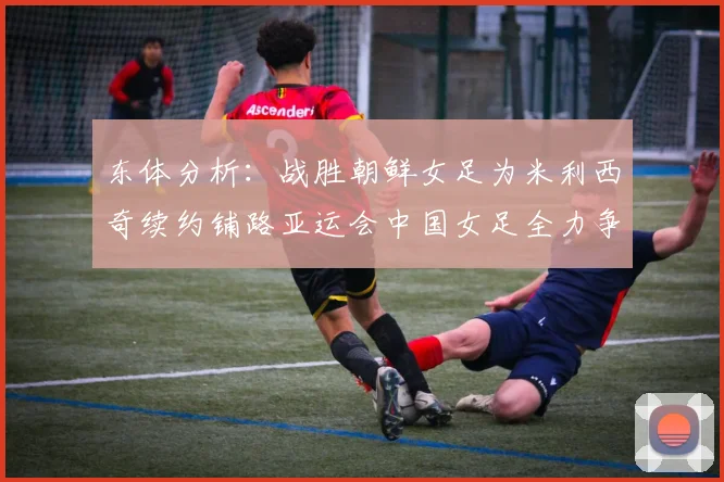 东体分析：战胜朝鲜女足为米利西奇续约铺路亚运会中国女足全力争金