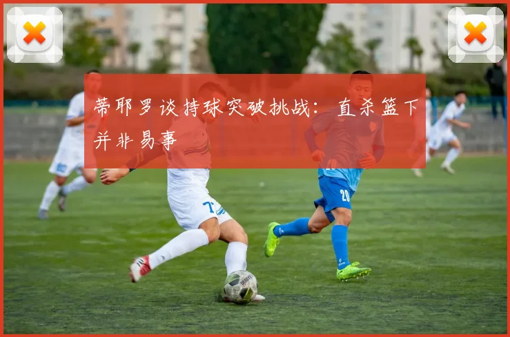 蒂耶罗谈持球突破挑战：直杀篮下并非易事
