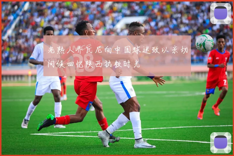 老熟人乔瓦尼向中国球迷致以亲切问候回忆陕西执教时光