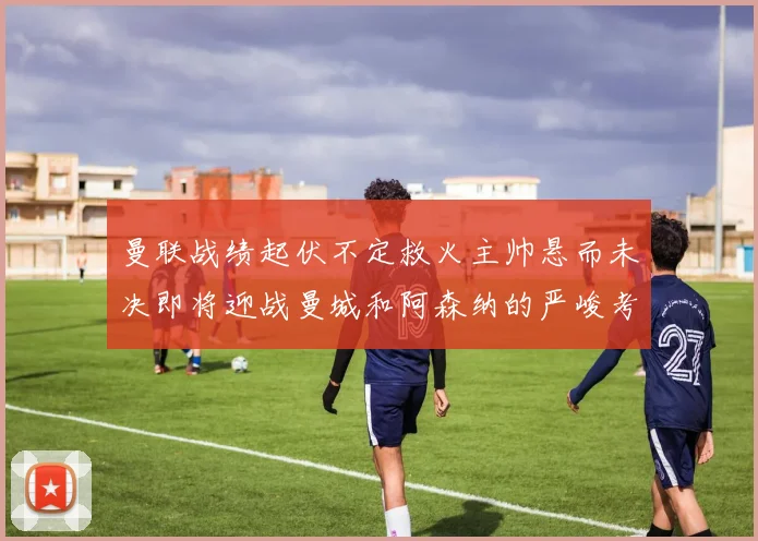 曼联战绩起伏不定救火主帅悬而未决即将迎战曼城和阿森纳的严峻考验