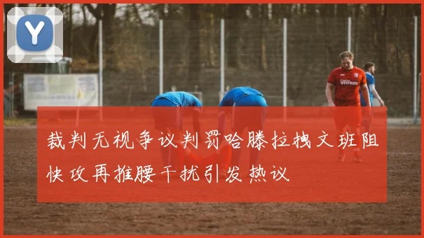 裁判无视争议判罚哈滕拉拽文班阻快攻再推腰干扰引发热议