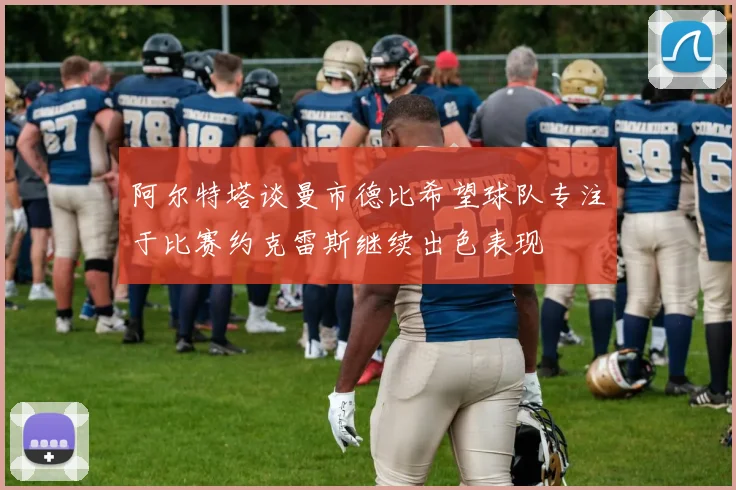 阿尔特塔谈曼市德比希望球队专注于比赛约克雷斯继续出色表现