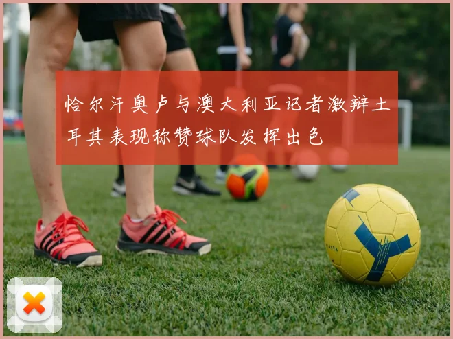 恰尔汗奥卢与澳大利亚记者激辩土耳其表现称赞球队发挥出色