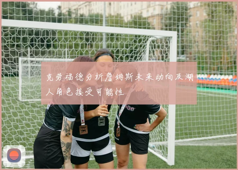 克劳福德分析詹姆斯未来动向及湖人角色接受可能性