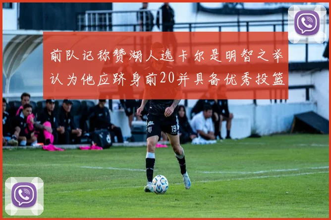 前队记称赞湖人选卡尔是明智之举认为他应跻身前20并具备优秀投篮和防守能力