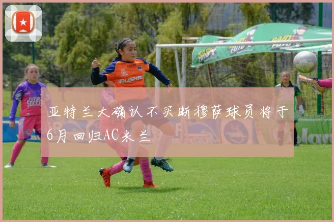 亚特兰大确认不买断穆萨球员将于6月回归AC米兰
