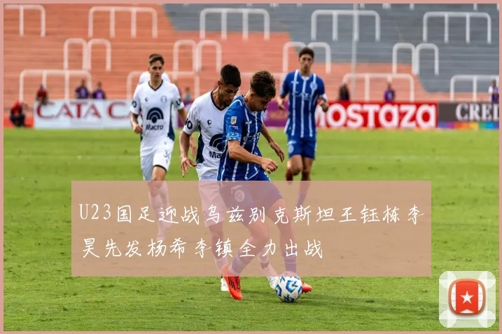 U23国足迎战乌兹别克斯坦王钰栋李昊先发杨希李镇全力出战