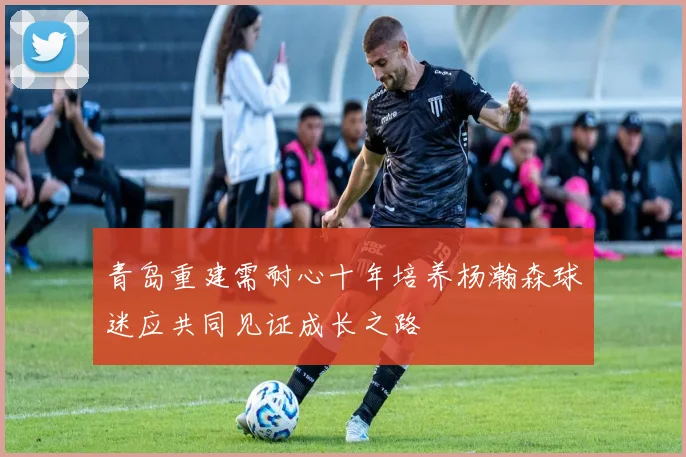 青岛重建需耐心十年培养杨瀚森球迷应共同见证成长之路
