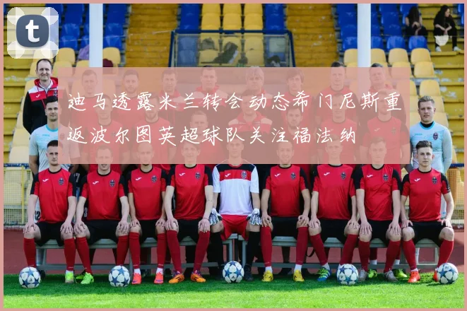 迪马透露米兰转会动态希门尼斯重返波尔图英超球队关注福法纳
