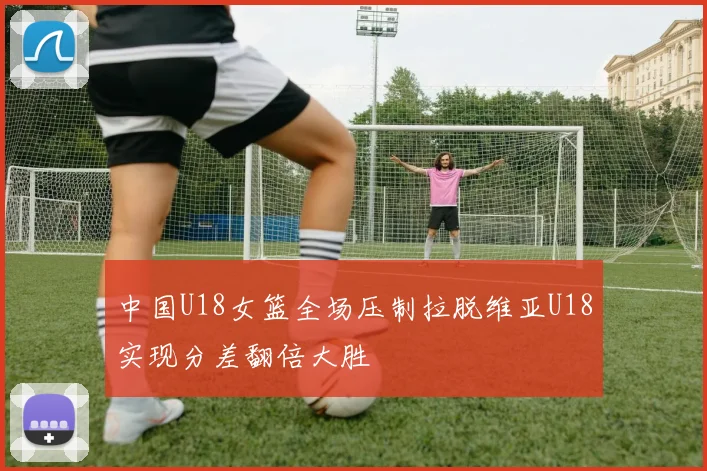中国U18女篮全场压制拉脱维亚U18实现分差翻倍大胜