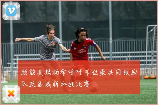 颜骏凌携杨希呼吁韦世豪共同鼓励队友备战新加坡比赛