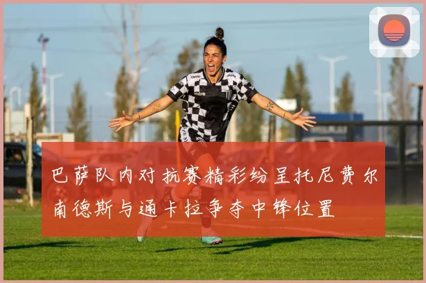 巴萨队内对抗赛精彩纷呈托尼费尔南德斯与通卡拉争夺中锋位置