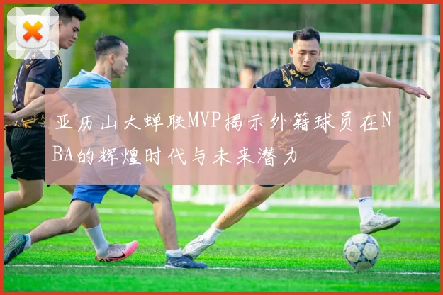 亚历山大蝉联MVP揭示外籍球员在NBA的辉煌时代与未来潜力