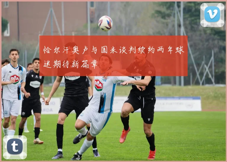 恰尔汗奥卢与国米谈判续约两年球迷期待新篇章