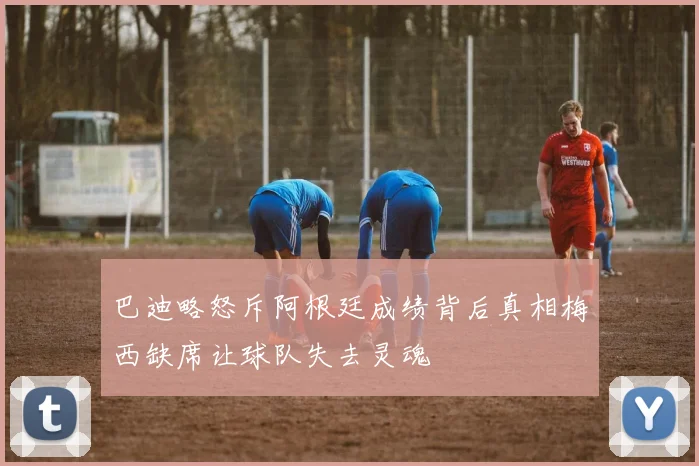 巴迪略怒斥阿根廷成绩背后真相梅西缺席让球队失去灵魂