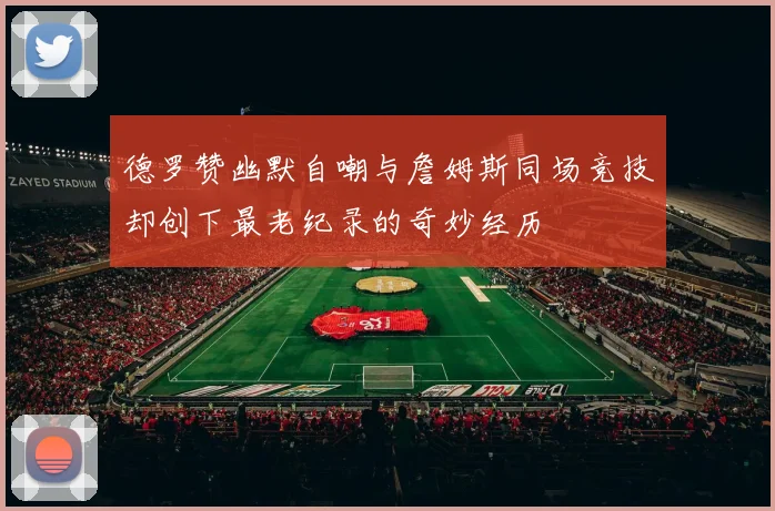 德罗赞幽默自嘲与詹姆斯同场竞技却创下最老纪录的奇妙经历