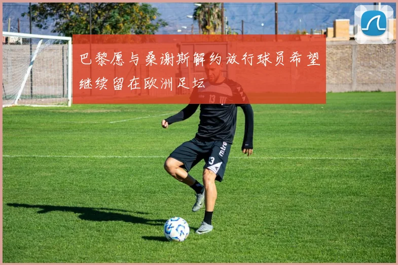 巴黎愿与桑谢斯解约放行球员希望继续留在欧洲足坛