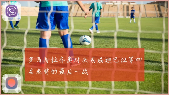罗马与拉齐奥对决或成迪巴拉等四名老将的最后一战